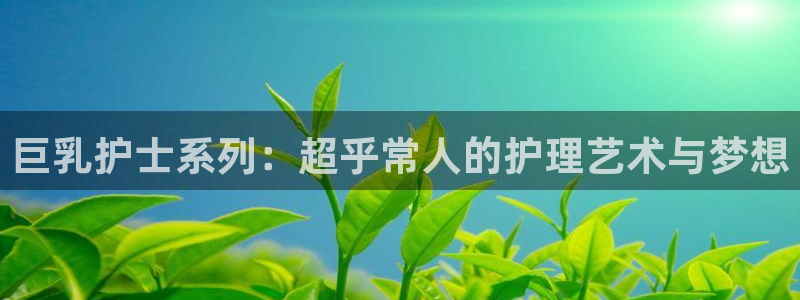 拷贝漫画 copymanager.ory网站：巨乳护士系列：超乎常人的护理艺术与梦想