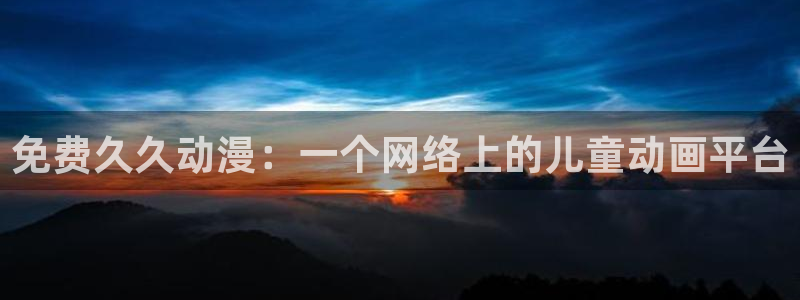 age动漫官网入口老版本：免费久久动漫：一个网络上的儿童动画平台